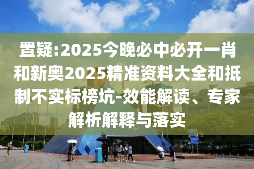 置疑:2025今晚必中必开一肖和新奥2025精准资料大全和抵制不实标榜坑-效能解读、专家解析解释与落实